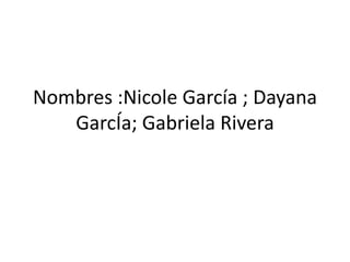 Nombres :Nicole García ; Dayana
GarcÍa; Gabriela Rivera
 