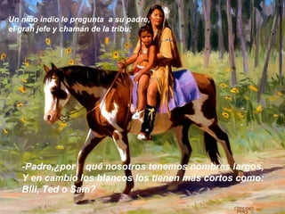 Un niño indio le pregunta a su padre,
el gran jefe y chamán de la tribu:




   -Padre,¿por qué nosotros tenemos nombres largos,
   Y en cambio los blancos los tienen más cortos como:
   Bill, Ted o Sam?
 