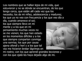 Los nombres que se hallan lejos de mi vida, que estuvieron y no se dónde se encuentran, de los que tengo cerca, que están allí cada vez que los necesito; los de mi niñez, adolescencia y madures; los que ya no veo con frecuencia y los que veo día a día, cuando amanece el sol;  los que siempre llevo en mi  mente y a los que en mi  pensamiento muchas veces no se me vienen; los que han estado en los momentos difíciles y a los que siempre comparten conmigo una sonrisa; los que por causa ajena ofendí y herí y a los que tal vez me hicieron brotar lágrimas en mi rostro; con los que aprendí grandes lecciones y con los que ojalá les haya dejado algo de mi. 