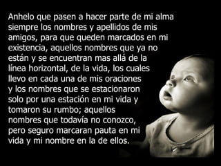 Anhelo que pasen a hacer parte de mi alma siempre los nombres y apellidos de mis amigos, para que queden marcados en mi existencia, aquellos nombres que ya no están y se encuentran mas allá de la línea horizontal, de la vida, los cuales llevo en cada una de mis oraciones y los nombres que se estacionaron solo por una estación en mi vida y tomaron su rumbo; aquellos nombres que todavía no conozco, pero seguro marcaran pauta en mi vida y mi nombre en la de ellos. 