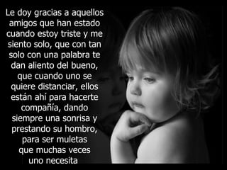 Le doy gracias a aquellos amigos que han estado cuando estoy triste y me siento solo, que con tan solo con una palabra te dan aliento del bueno, que cuando uno se quiere distanciar, ellos están ahí para hacerte compañía, dando siempre una sonrisa y prestando su hombro, para ser muletas que muchas veces uno necesita  