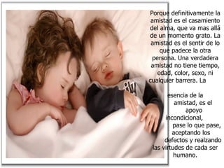 Porque definitivamente la amistad es el casamiento del alma, que va mas allá de un momento grato. La amistad es el sentir de lo que padece la otra persona. Una verdadera amistad no tiene tiempo, edad, color, sexo, ni cualquier barrera. La  esencia de la  amistad, es el  apoyo incondicional,  pase lo que pase,  aceptando los  defectos y realzando las virtudes de cada ser humano. 