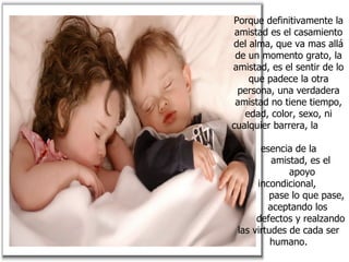 Porque definitivamente la amistad es el casamiento del alma, que va mas allá de un momento grato, la amistad, es el sentir de lo que padece la otra persona, una verdadera amistad no tiene tiempo, edad, color, sexo, ni cualquier barrera, la  esencia de la  amistad, es el  apoyo incondicional,  pase lo que pase,  aceptando los  defectos y realzando las virtudes de cada ser humano. 