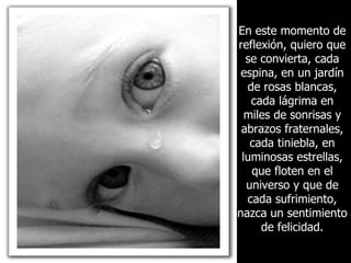 En este momento de reflexión, quiero que se convierta, cada espina, en un jardín de rosas blancas, cada lágrima en miles de sonrisas y abrazos fraternales, cada tiniebla, en luminosas estrellas, que floten en el universo y que de cada sufrimiento, nazca un sentimiento de felicidad. 
