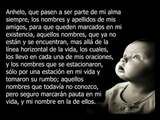 Anhelo, que pasen a ser parte de mi alma siempre, los nombres y apellidos de mis amigos, para que queden marcados en mi existencia, aquellos nombres, que ya no están y se encuentran, mas allá de la línea horizontal de la vida, los cuales, los llevo en cada una de mis oraciones, y los nombres que se estacionaron, sólo por una estación en mi vida y tomaron su rumbo; aquellos nombres que todavía no conozco, pero seguro marcarán pauta en mi vida, y mi nombre en la de ellos. 