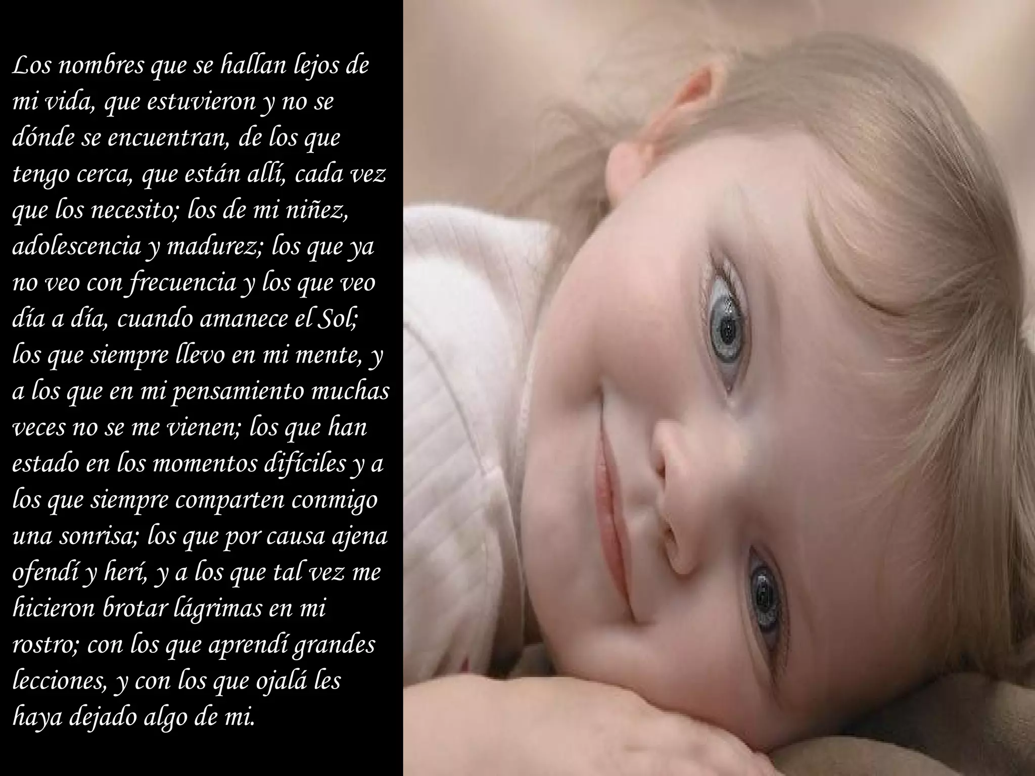Los nombres que se hallan lejos de mi vida, que estuvieron y no se dónde se encuentran, de los que tengo cerca, que están allí, cada vez que los necesito; los de mi niñez, adolescencia y madurez; los que ya no veo con frecuencia y los que veo día a día, cuando amanece el Sol;  los que siempre llevo en mi mente, y a los que en mi pensamiento muchas veces no se me vienen; los que han estado en los momentos difíciles y a los que siempre comparten conmigo una sonrisa; los que por causa ajena ofendí y herí, y a los que tal vez me hicieron brotar lágrimas en mi rostro; con los que aprendí grandes lecciones, y con los que ojalá les haya dejado algo de mi. 