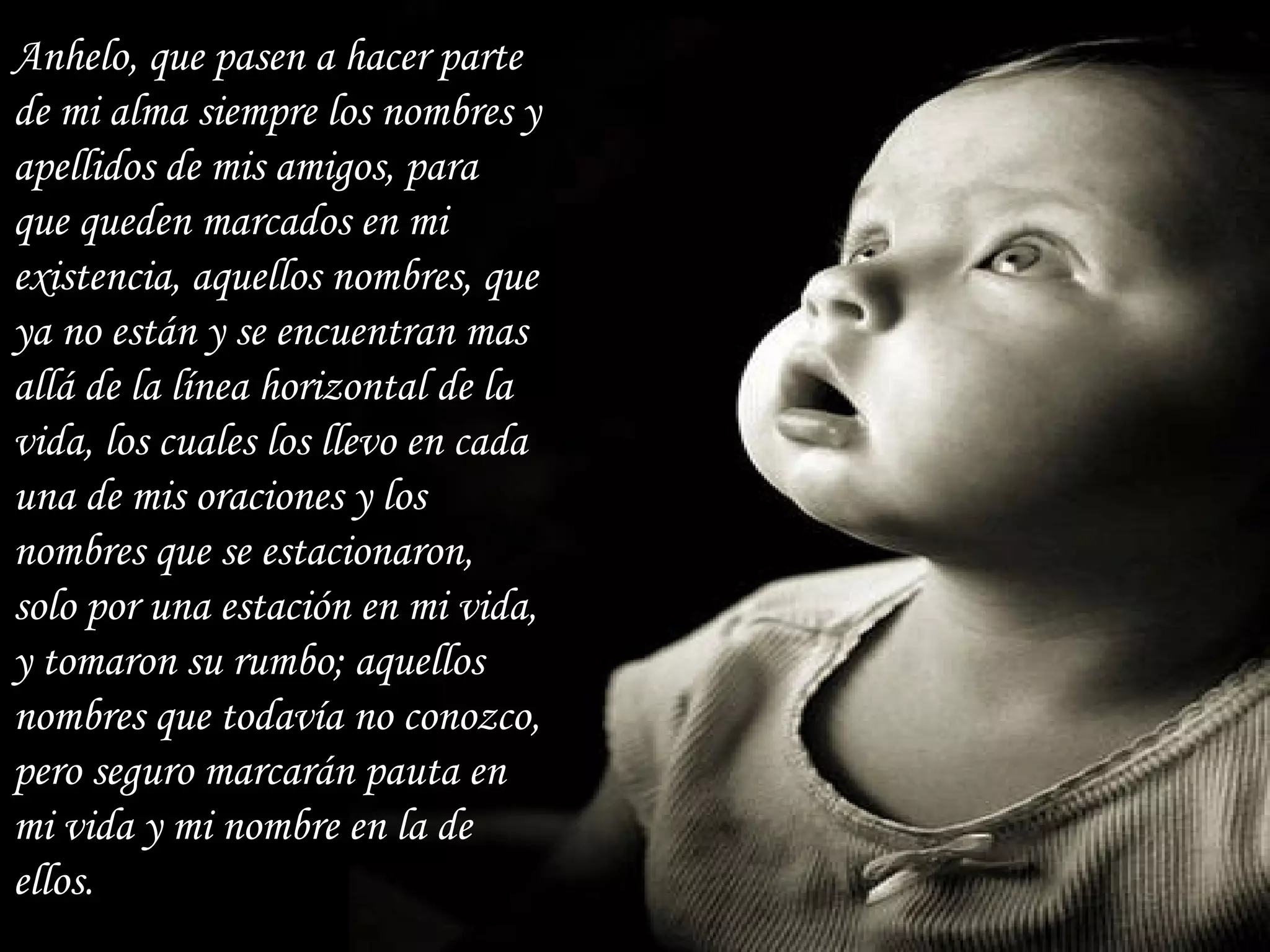 Anhelo, que pasen a hacer parte de mi alma siempre los nombres y apellidos de mis amigos, para que queden marcados en mi existencia, aquellos nombres, que ya no están y se encuentran mas allá de la línea horizontal de la vida, los cuales los llevo en cada una de mis oraciones y los nombres que se estacionaron, solo por una estación en mi vida, y tomaron su rumbo; aquellos nombres que todavía no conozco, pero seguro marcarán pauta en mi vida y mi nombre en la de ellos. 