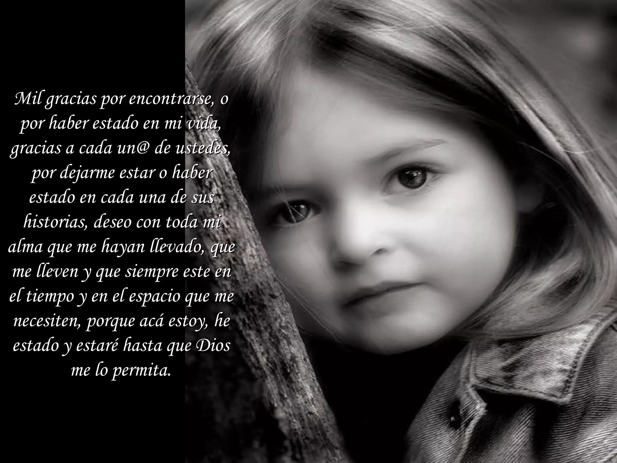 Mil gracias por encontrarse, o por haber estado en mi vida, gracias a cada un@ de ustedes, por dejarme estar o haber estado en cada una de sus historias, deseo con toda mi alma que me hayan llevado, que me lleven y que siempre este en el tiempo y en el espacio que me necesiten, porque acá estoy, he estado y estaré hasta que Dios me lo permita. 