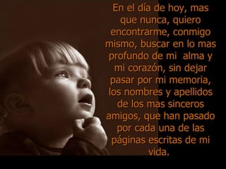 En el día de hoy, mas que nunca, quiero encontrarme, conmigo mismo, buscar en lo mas profundo de mi  alma y mi corazón, sin dejar pasar por mi memoria, los nombres y apellidos de los mas sinceros amigos, que han pasado por cada una de las páginas escritas de mi vida.  