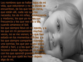 Los nombres que se hallan lejos de mi vida, que estuvieron y no se dónde se encuentran, de los que tengo cerca, que están allí, cada vez que los necesito; los de mi niñez, adolescencia y madures; los que ya no veo con frecuencia y los que veo día a día, cuando amanece el Sol;  los que siempre llevo en mi mente, y a los que en mi pensamiento muchas veces, no se me vienen; los que han estado en los momentos difíciles y a los que siempre comparten conmigo una sonrisa; los que por causa ajena ofendí y herí, y a los que tal vez, me hicieron brotar lágrimas en mi rostro; con los que aprendí grandes lecciones, y con los que ojalá les haya dejado algo de mi. 