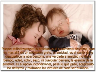 Porque definitivamente la amistad es el casamiento del alma, que va mas allá de un momento grato, la amistad, es el sentir de lo que padece la otra persona, una verdadera amistad no tiene tiempo, edad, color, sexo, ni cualquier barrera, la esencia de la amistad, es el apoyo incondicional, pase lo que pase, aceptando los defectos y realzando las virtudes de cada ser humano. 