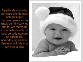Agradecida a la vida, por cada uno de esos nombres, que marcaron pauta en las líneas de mi vida y los que tal vez marcarán lo que falte de ella, ya que, de cada nombre he aprendido, aprendo y aprenderé. Ese es el ciclo de una parte de la vida. 