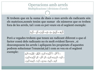 OperacionsambarrelsMultiplicacions i divisionsd’arrels    Si trobem que en la suma de dues o mes arrelselsradicantssónelsmateixos,noméstenim que sumar  els números que es trobenfora de les arrels, tal i com es potveure en el següentexemple:Peròa vegadestrobem que tenen un radicantdiferent o que el factor comúdelsradicants no ésmoltevidentllavors , si descomposem les arrels i apliquem les propietatsd’aquestespodrem solucionar l’enunciat,tal i com es veu en el següentexemple: