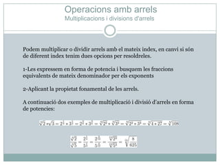 OperacionsambarrelsMultiplicacions i divisionsd'arrelsPodem multiplicar o dividir arrelsamb el mateixindex, en canvi si són de diferentindextenimduesopcions per resoldreles.1-Les expressem en forma de potencia i busquem les fraccionsequivalents de mateix denominador per elsexponents2-Aplicant la propietatfonamental de les arrels.A continuació dos exemples de multiplicació i divisiód’arrels en forma de potencies: