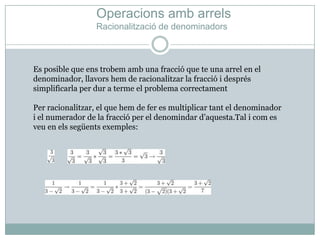 OperacionsambarrelsRacionalització de denominadorsEs posible que enstrobemamb una fracció que te una arrel en el denominador, llavorshem de racionalitzar la fracció i després simplificarla per dur a terme el problema correctamentPer racionalitzar, el que hem de fer es multiplicar tant el denominador i el numerador de la fracció per el denomindard’aquesta.Tal i com es veu en elssegüentsexemples:
