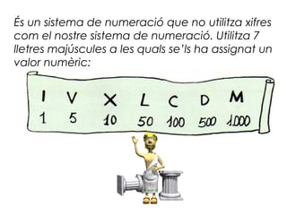 És un sistema de numeració que no utilitza xifres
com el nostre sistema de numeració. Utilitza 7
lletres majúscules a les quals se’ls ha assignat un
valor numèric:
 
 