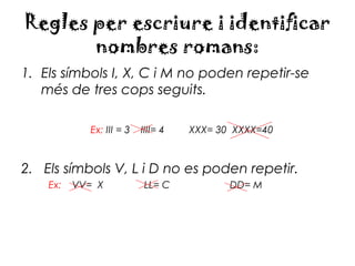 Regles per escriure i identificar
       nombres romans:
1. Els símbols I, X, C i M no poden repetir-se
   més de tres cops seguits.

            Ex: III = 3   IIII= 4   XXX= 30 XXXX=40



2. Els símbols V, L i D no es poden repetir.
    Ex:   VV= X           LL= C            DD= M
 
