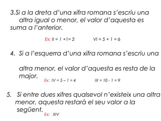 3.Si a la dreta d’una xifra romana s’escriu una
    altra igual o menor, el valor d’aquesta es
 suma a l’anterior.
             Ex: II = 1 +1= 2     VI = 5 + 1 = 6


 4. Si a l’esquerra d’una xifra romana s’escriu una

    altra menor, el valor d’aquesta es resta de la
    major.
             Ex: IV = 5 – 1 = 4   IX = 10 - 1 = 9


5. Si entre dues xifres qualsevol n’existeix una altra
   menor, aquesta restarà el seu valor a la
   següent.
             Ex: XIV
 