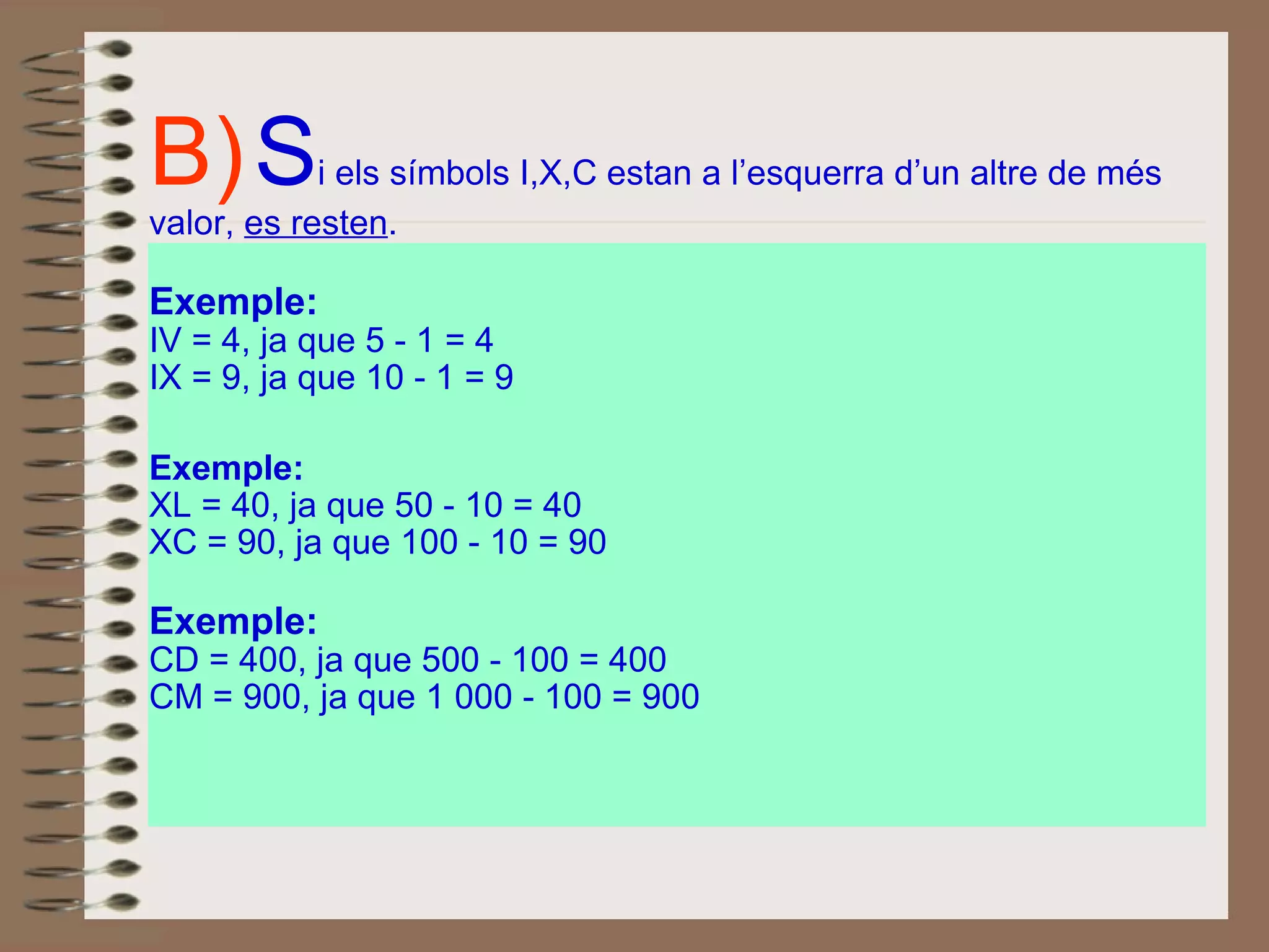 B)   S i els símbols I,X,C estan a l’esquerra d’un altre de més valor,  es resten .  Exemple:   IV = 4, ja que 5 - 1 = 4 IX = 9, ja que 10 - 1 = 9 Exemple: XL = 40, ja que 50 - 10 = 40 XC = 90, ja que 100 - 10 = 90 Exemple: CD = 400, ja que 500 - 100 = 400 CM = 900, ja que 1 000 - 100 = 900 