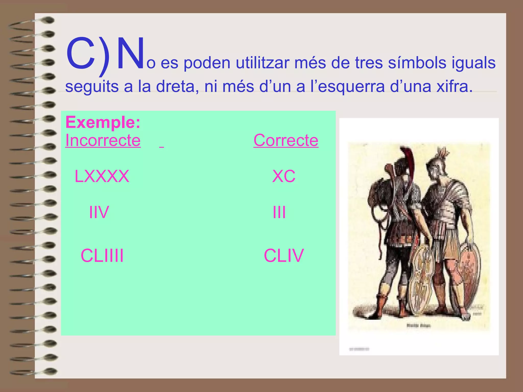 C)   N o es poden utilitzar més de tres símbols iguals seguits a la dreta, ni més d’un a l’esquerra d’una xifra. Exemple: Incorrecte   Correcte LXXXX      XC IIV      III CLIIII   CLIV 
