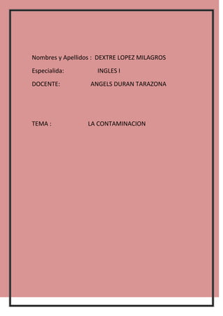 Nombres y Apellidos : DEXTRE LOPEZ MILAGROS
Especialida:         INGLES I
DOCENTE:          ANGELS DURAN TARAZONA




TEMA :            LA CONTAMINACION
 