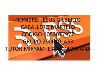 NOMBRE: JESUS GILBERTO
CABALLERO MARTELO
CODIGO:1052077977
GRUPO:200610_433
TUTOR:MIRYAM ILIANA MONTANA
 