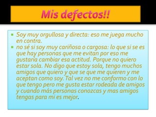    Soy muy orgullosa y directa: eso me juega mucho
    en contra.
   no sé si soy muy cariñosa o cargosa: lo que si se es
    que hay personas que me evitan por eso me
    gustaría cambiar esa actitud. Porque no quiero
    estar sola. No digo que estoy sola, tengo muchos
    amigos que quiero y que se que me quieren y me
    aceptan como soy. Tal vez no me conformo con lo
    que tengo pero me gusta estar rodeada de amigos
    y cuando más personas conozcas y mas amigos
    tengas para mi es mejor.
 
