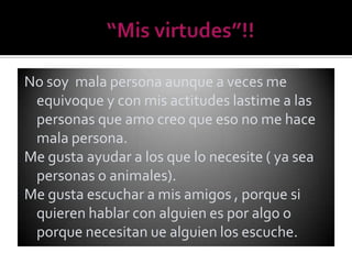No soy mala persona aunque a veces me
 equivoque y con mis actitudes lastime a las
 personas que amo creo que eso no me hace
 mala persona.
Me gusta ayudar a los que lo necesite ( ya sea
 personas o animales).
Me gusta escuchar a mis amigos , porque si
 quieren hablar con alguien es por algo o
 porque necesitan ue alguien los escuche.
 