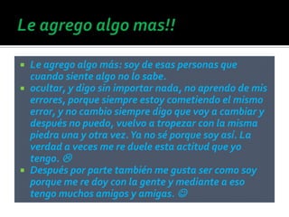    Le agrego algo más: soy de esas personas que
    cuando siente algo no lo sabe.
   ocultar, y digo sin importar nada, no aprendo de mis
    errores, porque siempre estoy cometiendo el mismo
    error, y no cambio siempre digo que voy a cambiar y
    después no puedo, vuelvo a tropezar con la misma
    piedra una y otra vez. Ya no sé porque soy así. La
    verdad a veces me re duele esta actitud que yo
    tengo. 
   Después por parte también me gusta ser como soy
    porque me re doy con la gente y mediante a eso
    tengo muchos amigos y amigas. 
 
