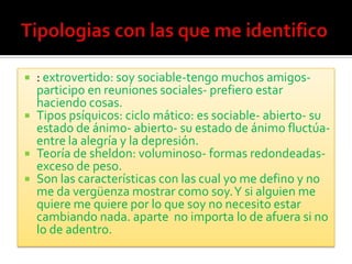    : extrovertido: soy sociable-tengo muchos amigos-
    participo en reuniones sociales- prefiero estar
    haciendo cosas.
   Tipos psíquicos: ciclo mático: es sociable- abierto- su
    estado de ánimo- abierto- su estado de ánimo fluctúa-
    entre la alegría y la depresión.
   Teoría de sheldon: voluminoso- formas redondeadas-
    exceso de peso.
   Son las características con las cual yo me defino y no
    me da vergüenza mostrar como soy. Y si alguien me
    quiere me quiere por lo que soy no necesito estar
    cambiando nada. aparte no importa lo de afuera si no
    lo de adentro.
 