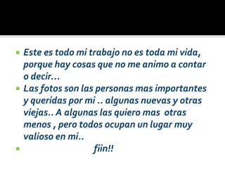    Este es todo mi trabajo no es toda mi vida,
    porque hay cosas que no me animo a contar
    o decir…
   Las fotos son las personas mas importantes
    y queridas por mi .. algunas nuevas y otras
    viejas.. A algunas las quiero mas otras
    menos , pero todos ocupan un lugar muy
    valioso en mi..
                    fiin!!
 