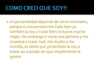    mi personalidad depende de cómo me traten,
    porque si una persona me trata bien yo
    también la voy a tratar bien inclusive mucho
    mejor. Sin embargo si viene una persona y me
    empieza a tratar mal, me insulta y me
    humilla, es obvio que yo también la voy a
    tratar así o puede ser que simplemente la
    ignore.
 