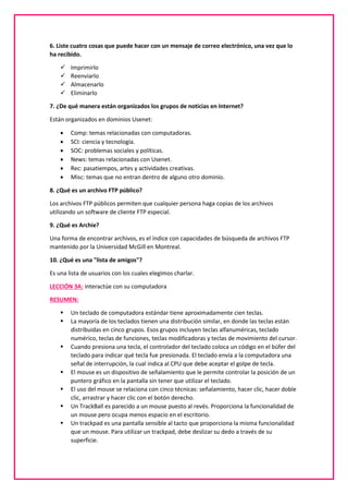 6. Liste cuatro cosas que puede hacer con un mensaje de correo electrónico, una vez que lo
ha recibido.
 Imprimirlo
 Reenviarlo
 Almacenarlo
 Eliminarlo
7. ¿De qué manera están organizados los grupos de noticias en Internet?
Están organizados en dominios Usenet:
 Comp: temas relacionadas con computadoras.
 SCI: ciencia y tecnología.
 SOC: problemas sociales y políticas.
 News: temas relacionadas con Usenet.
 Rec: pasatiempos, artes y actividades creativas.
 Misc: temas que no entran dentro de alguno otro dominio.
8. ¿Qué es un archivo FTP público?
Los archivos FTP públicos permiten que cualquier persona haga copias de los archivos
utilizando un software de cliente FTP especial.
9. ¿Qué es Archie?
Una forma de encontrar archivos, es el índice con capacidades de búsqueda de archivos FTP
mantenido por la Universidad McGill en Montreal.
10. ¿Qué es una "lista de amigos"?
Es una lista de usuarios con los cuales elegimos charlar.
LECCIÓN 3A: interactúe con su computadora
RESUMEN:
 Un teclado de computadora estándar tiene aproximadamente cien teclas.
 La mayoría de los teclados tienen una distribución similar, en donde las teclas están
distribuidas en cinco grupos. Esos grupos incluyen teclas alfanuméricas, teclado
numérico, teclas de funciones, teclas modificadoras y teclas de movimiento del cursor.
 Cuando presiona una tecla, el controlador del teclado coloca un código en el búfer del
teclado para indicar qué tecla fue presionada. El teclado envía a la computadora una
señal de interrupción, la cual indica al CPU que debe aceptar el golpe de tecla.
 El mouse es un dispositivo de señalamiento que le permite controlar la posición de un
puntero gráfico en la pantalla sin tener que utilizar el teclado.
 El uso del mouse se relaciona con cinco técnicas: señalamiento, hacer clic, hacer doble
clic, arrastrar y hacer clic con el botón derecho.
 Un TrackBall es parecido a un mouse puesto al revés. Proporciona la funcionalidad de
un mouse pero ocupa menos espacio en el escritorio.
 Un trackpad es una pantalla sensible al tacto que proporciona la misma funcionalidad
que un mouse. Para utilizar un trackpad, debe deslizar su dedo a través de su
superficie.
 