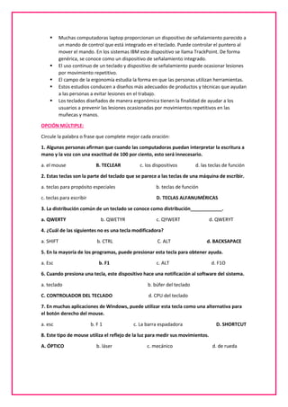  Muchas computadoras laptop proporcionan un dispositivo de señalamiento parecido a
un mando de control que está integrado en el teclado. Puede controlar el puntero al
mover el mando. En los sistemas IBM este dispositivo se llama TrackPoint. De forma
genérica, se conoce como un dispositivo de señalamiento integrado.
 El uso continuo de un teclado y dispositivo de señalamiento puede ocasionar lesiones
por movimiento repetitivo.
 El campo de la ergonomía estudia la forma en que las personas utilizan herramientas.
 Estos estudios conducen a diseños más adecuados de productos y técnicas que ayudan
a las personas a evitar lesiones en el trabajo.
 Los teclados diseñados de manera ergonómica tienen la finalidad de ayudar a los
usuarios a prevenir las lesiones ocasionadas por movimientos repetitivos en las
muñecas y manos.
OPCIÓN MÚLTIPLE:
Circule la palabra o frase que complete mejor cada oración:
1. Algunas personas afirman que cuando las computadoras puedan interpretar la escritura a
mano y la voz con una exactitud de 100 por ciento, esto será innecesario.
a. el mouse B. TECLEAR c. los dispositivos d. las teclas de función
2. Estas teclas son la parte del teclado que se parece a las teclas de una máquina de escribir.
a. teclas para propósito especiales b. teclas de función
c. teclas para escribir D. TECLAS ALFANUMÉRICAS
3. La distribución común de un teclado se conoce como distribución____________.
a. QWERTY b. QWETYR c. QYWERT d. QWERYT
4. ¿Cuál de las siguientes no es una tecla modificadora?
a. SHIFT b. CTRL C. ALT d. BACKSAPACE
5. En la mayoría de los programas, puede presionar esta tecla para obtener ayuda.
a. Esc b. F1 c. ALT d. F1O
6. Cuando presiona una tecla, este dispositivo hace una notificación al software del sistema.
a. teclado b. búfer del teclado
C. CONTROLADOR DEL TECLADO d. CPU del teclado
7. En muchas aplicaciones de Windows, puede utilizar esta tecla como una alternativa para
el botón derecho del mouse.
a. esc b. F 1 c. La barra espadadora D. SHORTCUT
8. Este tipo de mouse utiliza el reflejo de la luz para medir sus movimientos.
A. ÓPTICO b. láser c. mecánico d. de rueda
 