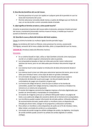 8. Describa dos beneficios del uso del mouse.
 Permite posicionar el cursor con rapidez en cualquier parte de la pantalla sin usar las
teclas del movimiento del cursor.
 Permite seleccionar comandos desde menús y cuadros de diálogos que son fáciles de
usar, en vez de escribir o emitir comandos desde el teclado.
9. ¿Qué significa el término arrastrar y cómo puede hacerlo?
Arrastrar es posicionar el puntero del mouse sobre el elemento, presionar el botón principal
del mouse y mantenerlo presionado mientras mueve el mouse, a medida que mueva el
puntero el elemento será arrastrado.
10. Describa la causa y efecto del síndrome del túnel carpiano.
Causa: la victima ha tenido sus muñecas rígidas durante periodos largos.
Efecto: Los tendones del túnel se inflaman, estos presionan los nervios, ocasionando
hormigueo, sensación de la mano o dedos dormidos, dolor o incapacidad de usar las manos.
LECCION 3B: Introduzca datos de diferentes maneras
RESUMEN:
 En un sistema basado en lápiz, utiliza un lápiz (también conocido como stylus) para
escribir en un tablero especial o directamente sobre la pantalla.
 Las computadoras basadas en lápiz son útiles para escribir notas o seleccionar
opciones de menús, pero no son adecuadas para introducir documentos largos de
texto
 Los sistemas touch screen aceptan la introducción de datos directamente desde el
monitor.
 Los sistemas touch screen son útiles para seleccionar opciones de menús, pero no son
útiles para introducir texto u otros tipos de datos en grandes cantidades.
 Un controlador de juegos es un dispositivo de entrada especial que acepta la
introducción de datos del usuario para jugar. Los dos principales tipos de
controladores de juegos son el joystick y el game pad.
 Los lectores de código de barras, como los que se utilizan en las tiendas de
comestibles, pueden leer códigos de barras, traducirlos a números e introducir los
números en un sistema de computación.
 El escáner de imágenes convierte las imágenes impresas a formatos digitalizados que
pueden ser almacenados y manipulados en computadoras.
 Un escáner de imágenes junto con un software OCR puede traducir una página de
texto a una cadena de códigos de caracteres dentro de la memoria de la computadora.
 Los micrófonos pueden aceptar información de entrada auditiva. Utilizando software
de reconocimiento de texto, puede utilizar su micrófono como un dispositivo de
entrada para dictar texto, navegar en los programas y seleccionar comandos.
 Para utilizar un micrófono u otros dispositivos de audio con el fin de introducir datos,
debe instalar una tarjeta de sonido en su computadora.
 Una tarjeta de sonido recoge las señales análogas de sonido y las digitaliza. Una tarjeta
de sonido también puede convertir las señales de sonidos digitales en señales
análogas.
 