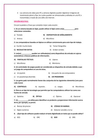  Las cámaras de video para PC y cámaras digitales pueden digitalizar imágenes de
movimiento pleno y fijas, las cuales pueden ser almacenadas y editadas en una PC o
transmitidas a través de una LAN o de Internet.
OPCIÓN MÚLTIPLE:
Circule la palabra o frase que complete mejor cada oración:
1. En un sistema basado en lápiz, puede utilizar el lápiz como un(a)____________para
seleccionar comandos.
a) Teclado B) DISPOSITIVOS DE SEÑALAMIENTO
c) Antena d) Micrófono
2. Las computadoras basadas en lápices se utilizan comúnmente para este tipo de trabajo.
a) Escribir mucho texto b) Tomar fotografías
C) RECOLECTAR DATOS d) Grabar sonidos
3. Las(os) ___________ pueden ser utilizadas(os) como dispositivos de entrada en cajeros
automáticos o kioscos públicos de información.
A) PANTALLAS TÁCTILES b) Lápices
c) Micrófonos d) Monitores
4. Un controlador de juegos puede ser considerado un dispositivo de entrada debido a que
un juego de computadora es uno de éstos.
a) Un joystick b) Una parte de una computadora
c) Un pasatiempo divertido D) UN PROGRAMA
5. Los game pads normalmente tienen dos conjuntos de los siguientes elementos (uno para
cada mano)
A) CONTROLES b) Joysticks c) Juegos d) Micrófonos
6. Éste es un tipo de tecnología que permite que las computadoras utilicen luz como una
fuente de entrada
a) Optativa B) ÓPTICA c) Óptima d) Opcional
7. Un ___________se utiliza para identificar un producto y proporcionar información acerca
de él, por ejemplo, su precio.
a) Revisor de precios B) CÓDIGO DE BARRAS
c) Dígito numérico d) Detector sensible a la luz
8. ¿Qué tipo de software puede traducir el texto digitalizado en texto que se puede editar?
a) OCS b) ORC C) OCR d) ORS
 