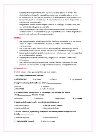  Las computadoras permiten que los negocios pequeños operen de manera más
eficiente al permitir que los trabajadores realicen una variedad amplia de tareas.
 En las industrias de todo tipo, las computadoras desempeñan un papel vital en todos
los aspectos, desde la administración de recursos humanos, el diseño de productos y la
manufactura, hasta los envíos.
 Los gobiernos no sólo utilizan una gran cantidad de tecnología en computación, sino
que también contribuyen a su desarrollo.
 Las computadoras se relacionan casi con cualquier aspecto del campo de la salud,
desde el control de horarios de trabajo y manejo de facturación hasta el diagnóstico de
pacientes y la realización de cirugías complejas.
APORTES:
 El primer computador portátil comercial fue el Osborne introducido en el mercado en
1981 y se cargaba como una maleta de viajes, la pantalla era pequeña y
monocromática.
 Con el paso de los años los discos duros se hacen cada vez más pequeños pero la
cantidad de información que pueden almacenar se hace cada vez más grande.
 Las computadoras a lo largo de la historia han ido evolucionando y a la vez ayudando a
facilitar la vida del ser humano.
 Las computadoras están desarrolladas para gestionar, almacenar y administrar
información.
 Una computadora es un dispositivo que transfiere datos e información útil para
personas, con instrucciones el programa a lo cual nos dice cómo podemos usar.
OPCIÓN MÚLTIPLE:
Circule la palabra o frase que complete mejor cada oración:
1. Una computadora convierte datos en:
a. INFORMACIÓN b. gráficas c. software d. entrada/salida
2. Las primeras computadoras fueron sistemas_______________.
a. digitales b. de papel
c. ANÁLOGOS d. reglas de cálculo
3. La mayoría de las computadoras se fabrican para ser utilizadas por una(o)
sola(o)______________ al mismo tiempo.
a. compañía b. programa c. organización d. PERSONA
4. Las computadoras personales también son conocidas como________________ .
a. minicomputadoras b. MICROCOMPUTADORAS
c.maxicomputadoras d. supercomputadoras
5. Muchos científicos, ingenieros y animadores utilizan computadoras especializadas
llamadas_______________.
a. asistentes digitales b. minicomputadoras
C. ESTACIONES DE TRABAJO d. redes personales
 