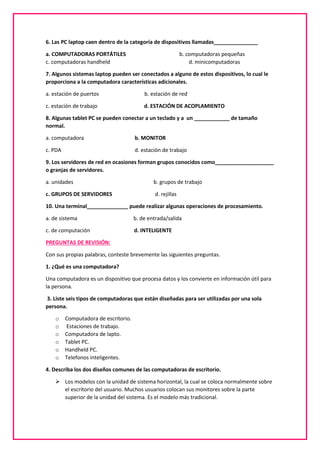 6. Las PC laptop caen dentro de la categoría de dispositivos llamadas_______________
a. COMPUTADORAS PORTÁTILES b. computadoras pequeñas
c. computadoras handheld d. minicomputadoras
7. Algunos sistemas laptop pueden ser conectados a alguno de estos dispositivos, lo cual le
proporciona a la computadora características adicionales.
a. estación de puertos b. estación de red
c. estación de trabajo d. ESTACIÓN DE ACOPLAMIENTO
8. Algunas tablet PC se pueden conectar a un teclado y a un ____________ de tamaño
normal.
a. computadora b. MONITOR
c. PDA d. estación de trabajo
9. Los servidores de red en ocasiones forman grupos conocidos como____________________
o granjas de servidores.
a. unidades b. grupos de trabajo
c. GRUPOS DE SERVIDORES d. rejillas
10. Una terminal______________ puede realizar algunas operaciones de procesamiento.
a. de sistema b. de entrada/salida
c. de computación d. INTELIGENTE
PREGUNTAS DE REVISIÓN:
Con sus propias palabras, conteste brevemente las siguientes preguntas.
1. ¿Qué es una computadora?
Una computadora es un dispositivo que procesa datos y los convierte en información útil para
la persona.
3. Liste seis tipos de computadoras que están diseñadas para ser utilizadas por una sola
persona.
o Computadora de escritorio.
o Estaciones de trabajo.
o Computadora de lapto.
o Tablet PC.
o Handheld PC.
o Telefonos inteligentes.
4. Describa los dos diseños comunes de las computadoras de escritorio.
 Los modelos con la unidad de sistema horizontal, la cual se coloca normalmente sobre
el escritorio del usuario. Muchos usuarios colocan sus monitores sobre la parte
superior de la unidad del sistema. Es el modelo más tradicional.
 