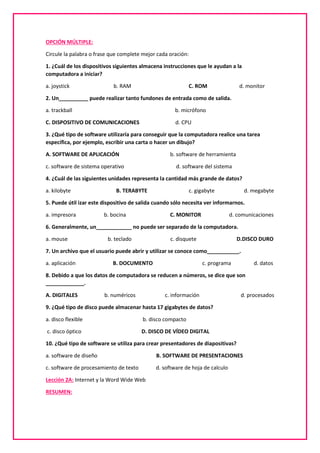 OPCIÓN MÚLTIPLE:
Circule la palabra o frase que complete mejor cada oración:
1. ¿Cuál de los dispositivos siguientes almacena instrucciones que le ayudan a la
computadora a iniciar?
a. joystick b. RAM C. ROM d. monitor
2. Un__________ puede realizar tanto fundones de entrada como de salida.
a. trackball b. micrófono
C. DISPOSITIVO DE COMUNICACIONES d. CPU
3. ¿Qué tipo de software utilizaría para conseguir que la computadora realice una tarea
específica, por ejemplo, escribir una carta o hacer un dibujo?
A. SOFTWARE DE APLICACIÓN b. software de herramienta
c. software de sistema operativo d. software del sistema
4. ¿Cuál de las siguientes unidades representa la cantidad más grande de datos?
a. kilobyte B. TERABYTE c. gigabyte d. megabyte
5. Puede útil izar este dispositivo de salida cuando sólo necesita ver informarnos.
a. impresora b. bocina C. MONITOR d. comunicaciones
6. Generalmente, un____________ no puede ser separado de la computadora.
a. mouse b. teclado c. disquete D.DISCO DURO
7. Un archivo que el usuario puede abrir y utilizar se conoce como___________.
a. aplicación B. DOCUMENTO c. programa d. datos
8. Debido a que los datos de computadora se reducen a números, se dice que son
_____________.
A. DIGITALES b. numéricos c. información d. procesados
9. ¿Qué tipo de disco puede almacenar hasta 17 gigabytes de datos?
a. disco flexible b. disco compacto
c. disco óptico D. DISCO DE VÍDEO DIGITAL
10. ¿Qué tipo de software se utiliza para crear presentadores de diapositivas?
a. software de diseño B. SOFTWARE DE PRESENTACIONES
c. software de procesamiento de texto d. software de hoja de calculo
Lección 2A: Internet y la Word Wide Web
RESUMEN:
 