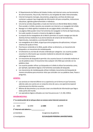  El Departamento de Defensa de Estados Unidos creó Internet como una herramienta
de comunicaciones. Hoy en día, Internet es una red global de redes interconectadas.
 Internet transporta mensajes, documentos, programas y archivos de datos que
contienen cualquier tipo imaginable de información útil para compañías, instituciones
educativas, agendas gubernamentales e individuos.
 Uno de los servidos disponibles a través de Internet es la World Wide Web (o Web).
Para acceder a la Web, necesita una conexión con Internet y un navegador de la Web.
 Navegar en la Web significa trasladarse de una página Web o sitio Web a otro.
 Las páginas Web pueden incluir herramientas de navegador en forma de hipervínculos,
los cuales ayudan al usuario a moverse de página en página.
 La mayoría de los navegadores de la Web le permiten al usuario navegar por ésta de
distintas formas mediante el uso de los botones de la barra de herramientas,
hipervínculos, marcadores y una lista del historial.
 Los navegadores de la Web, al igual que otros programas de aplicaciones, incluyen
sistemas de ayuda en línea.
 Para buscar contenido en la Web, puede utilizar un directorio, un mecanismo de
búsqueda o un mecanismo de metabúsqueda.
 Un directorio es una lista de vínculos ordenada por categorías. Los usuarios pueden
encontrar la información que necesitan mediante la selección de categorías y
subcategorías de temas.
 Un mecanismo de búsqueda le permite a los usuarios buscar el contenido mediante el
uso de palabras clave. El mecanismo lista cualquier sitio Web que coincida con las
palabras clave.
 Los usuarios pueden refinar sus búsquedas en la Web al utilizar herramientas como,
por ejemplo, operadores lógicos o herramientas avanzadas de búsqueda.
 Los mecanismos de metabúsqueda utilizan múltiples mecanismos de búsqueda de
manera simultánea para encontrar sitios que coinciden con sus palabras clave, frases o
preguntas.
APORTES:
 Los servicios en Internet difieren en su apariencia y en la forma en que funcionan,
además cada uno cuenta con un conjunto único de usos y una apariencia especial
exclusiva para los distintos usuarios.
 Billones de documentos y sus vínculos crean una telaraña de información que llega a
todas partes del mundo.
 Los operadores lógicos utilizados con más frecuencia son: Y, O, NO, CERCA.
OPCIÓN MÚLTIPLE:
1° La construcción de la red que ahora se conoce como Internet comenzó en
______________.
a) 1949 b) 1959 c) 1969 d) 1979
2° Internet está abierto a _______________.
a) miembros b) agencias de gobierno
c) investigadores D) CUALQUIER PERSONA UNIVERSITARIOS.
 