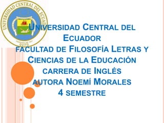 UNIVERSIDAD CENTRAL DEL
           ECUADOR
FACULTAD DE FILOSOFÍA LETRAS Y
   CIENCIAS DE LA EDUCACIÓN
      CARRERA DE INGLÉS
    AUTORA NOEMÍ MORALES
          4 SEMESTRE
 
