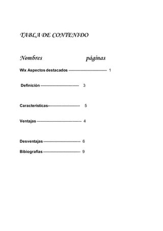 TABLA DE CONTENIDO
Nombres páginas
Wix Aspectos destacados ------------------------------- 1
Definición ------------------------------- 3
Características-------------------------- 5
Ventajas ------------------------------------ 4
Desventajas------------------------------ 6
Bibiografias------------------------------ 9
 