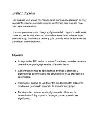INTRODUCCIÓN:
Las páginas web y blog nos rodean en el mundo por esta razón es muy
importante conocerelementos que las conformanpara que a la hora
que vayamos a realizar.
nuestras presentaciones o blogs y páginas web lo hagamos de la mejor
manera conociendotodas sus características ventajas y desventajas ,
en este trabajo hablaremos de wix y yola unas de todas la herramientas
para hacer presentaciones.
Objetivos
● Incorporarlas TIC, en los procesos formativos,como herramienta
de mediaciónpedagógicaen las diferentes áreas
.
● Generar ambientes de aprendizajes divertidos,prácticos y
significativos que motiven a las estudiantes en sus procesos de
aprendizaje.
● Potenciar el trabajo de los docentes alrededorde las TIC como
mediación, generando espacios de aprendizaje y juego.
● Fortalecerla construcciónde páginas web, utilización de
herramientas 2.0 y espacios de juego, para el aprendizaje
significativo.
 