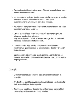 ● Excelentes plantillas de sitios web – Elige de una galería de más
de 500 diferentes diseños.
● No se requiere habilidad técnica – con interfaz de arrastrar y soltar
o usando la nueva funcionalidad de ADI para crear
automáticamente un sitio web para ti en minutos.
● Abundantes complementos – Mejora la funcionalidad de tus sitios
con integraciones de terceros.
● Ofrece la posibilidad de crear tu sitio web de manera gratuita,
utilizando subdominio .wix.com.
Te garantiza posicionamiento SEO en Google,lo cual facilita el
tráfico de personas hasta tu sitio web.
● Cuenta con una App Market, que pone a tu disposición
herramientas que mejorarán tu experienciade diseño y creación
de tu sitio web.
● Opciones para eCommerce,que te permite crear tu tienda en
línea de manera fácil, sin necesidad de contar con conocimientos
de programación.
Ventajas
● El increíble constructorintuitivo está entre los mejores en la
industria.
● Wix te ofrece plantillas cuyos diseños variados se pueden ajustar
fácilmente al objeto de tu negocio.
● Te ofrece la posibilidad de editar tus imágenes de manera fácil
con sus herramientas de retoque y edición.
 