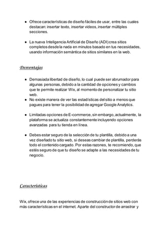 ● Ofrece características de diseño fáciles de usar, entre las cuales
destacan: insertar texto, insertar videos,insertar múltiples
secciones.
● La nueva Inteligencia Artificial de Diseño (ADI)crea sitios
completosdesdela nada en minutos basado en tus necesidades,
usando información semántica de sitios similares en la web.
Desventajas
● Demasiada libertad de diseño,lo cual puede ser abrumador para
algunas personas,debido a la cantidad de opciones y cambios
que te permite realizar Wix, al momento de personalizar tu sitio
web.
● No existe manera de ver las estadísticas delsitio a menos que
pagues para tener la posibilidad de agregar Google Analytics.
● Limitadas opciones de E-commerce,sin embargo,actualmente, la
plataforma se actualiza constantemente incluyendo opciones
avanzadas para tu tienda en línea.
● Debes estar seguro de la selección de tu plantilla, debido a una
vez diseñado tu sitio web, si deseas cambiar de plantilla, perderás
todo el contenido cargado. Por estas razones, te recomiendo,que
estés seguro de que tu diseño se adapte a las necesidadesde tu
negocio.
Características
Wix, ofrece una de las experiencias de construcciónde sitios web con
más características en el internet. Aparte del constructorde arrastrar y
 