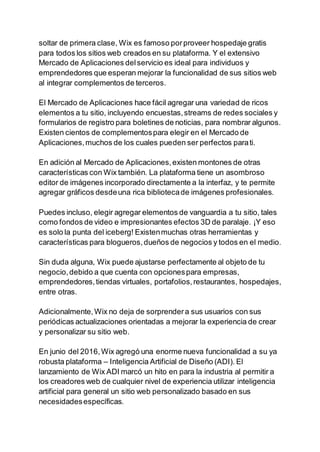 soltar de primera clase, Wix es famoso porproveer hospedaje gratis
para todos los sitios web creados en su plataforma. Y el extensivo
Mercado de Aplicaciones delservicio es ideal para individuos y
emprendedores que esperan mejorar la funcionalidad de sus sitios web
al integrar complementos de terceros.
El Mercado de Aplicaciones hace fácil agregar una variedad de ricos
elementos a tu sitio, incluyendo encuestas,streams de redes sociales y
formularios de registro para boletines de noticias, para nombrar algunos.
Existen cientos de complementospara elegir en el Mercado de
Aplicaciones,muchos de los cuales pueden ser perfectos parati.
En adición al Mercado de Aplicaciones,existen montones de otras
características con Wix también. La plataforma tiene un asombroso
editor de imágenes incorporado directamente a la interfaz, y te permite
agregar gráficos desdeuna rica bibliotecade imágenes profesionales.
Puedes incluso, elegir agregar elementos de vanguardia a tu sitio, tales
como fondos de video e impresionantes efectos 3D de paralaje. ¡Y eso
es solo la punta del iceberg! Existenmuchas otras herramientas y
características para blogueros,dueños de negocios y todos en el medio.
Sin duda alguna, Wix puede ajustarse perfectamente al objeto de tu
negocio,debido a que cuenta con opcionespara empresas,
emprendedores,tiendas virtuales, portafolios,restaurantes, hospedajes,
entre otras.
Adicionalmente,Wix no deja de sorprendera sus usuarios con sus
periódicas actualizaciones orientadas a mejorar la experiencia de crear
y personalizar su sitio web.
En junio del 2016,Wix agregó una enorme nueva funcionalidad a su ya
robusta plataforma – Inteligencia Artificial de Diseño (ADI). El
lanzamiento de Wix ADI marcó un hito en para la industria al permitir a
los creadores web de cualquier nivel de experiencia utilizar inteligencia
artificial para general un sitio web personalizado basado en sus
necesidadesespecíficas.
 
