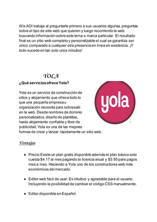 Wix ADI trabaja al preguntarle primero a sus usuarios algunas preguntas
sobre el tipo de sitio web que quieren y luego recorriendo la web
buscando información sobre este tema o marca particular. El resultado
final es un sitio web completo y personalizable el cual se garantiza ser
único comparado a cualquier otra presencia en línea en existencia. ¡Y
todo sucede en tan solo unos minutos!
YOLA
¿Qué serviciosofreceYola?
Yola es un servicio de construcciónde
sitios y alojamiento que ofrece todo lo
que una pequeña empresau
organización necesita para sobresalir
en la web. Desde nombres de dominio
personalizados,diseño de plantillas,
hasta alojamiento confiable y libre de
publicidad.Yola es una de las mejores
formas de crear y lanzar rápidamente un sitio web.
Ventajas
● Precio:Existe un plan gratis disponible además el plan básico solo
cuesta $4.17 al mes pagando la licencia anual y $5.95 para pagos
mes a mes. Haciendo a Yola uno de los constructores web más
económicos delmercado.
● Editor web fácil de usar: Es intuitivo y agradable para el usuario.
Incluyendo la posibilidad de cambiar el código CSS manualmente.
● Editor disponible en Español.
 