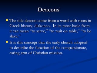 Deacons The title deacon come from a word with roots in Greek history, diakoneo.  In its most basic from it can mean “to serve,” “to wait on table,” “to be slave.” It is this concept that the early church adopted to describe the function of the compassionate, caring arm of Christian mission. 