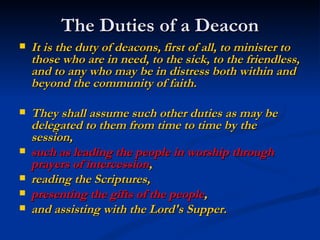 The Duties of a Deacon It is the duty of deacons, first of all, to minister to those who are in need, to the sick, to the friendless, and to any who may be in distress both within and beyond the community of faith.   They shall assume such other duties as may be delegated to them from time to time by the session,  such as leading the people in worship through prayers of intercession ,  reading the Scriptures,  presenting the gifts of the people ,  and assisting with the Lord's Supper.   