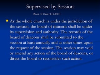 Supervised by Session Book of Order G-6.0404       As the whole church is under the jurisdiction of the session, the board of deacons shall be under its supervision and authority. The records of the board of deacons shall be submitted to the session at least annually and at other times upon the request of the session. The session may void or amend any action of the board of deacons, or direct the board to reconsider such action. 